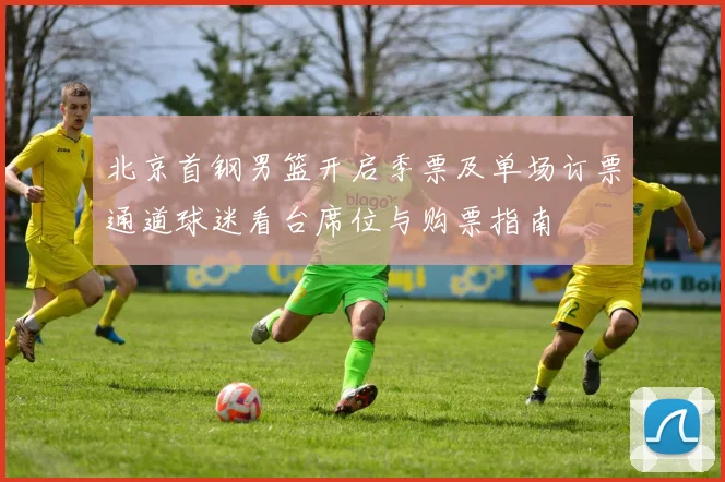 北京首钢男篮开启季票及单场订票通道球迷看台席位与购票指南