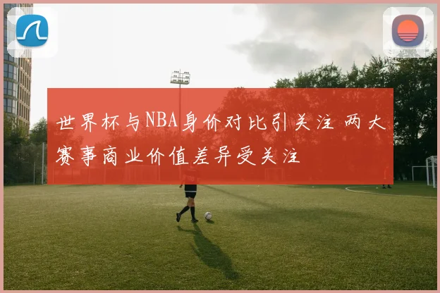 世界杯与NBA身价对比引关注 两大赛事商业价值差异受关注
