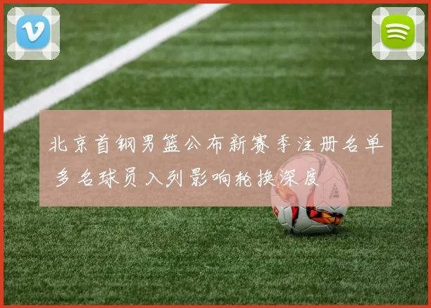 北京首钢男篮公布新赛季注册名单 多名球员入列影响轮换深度