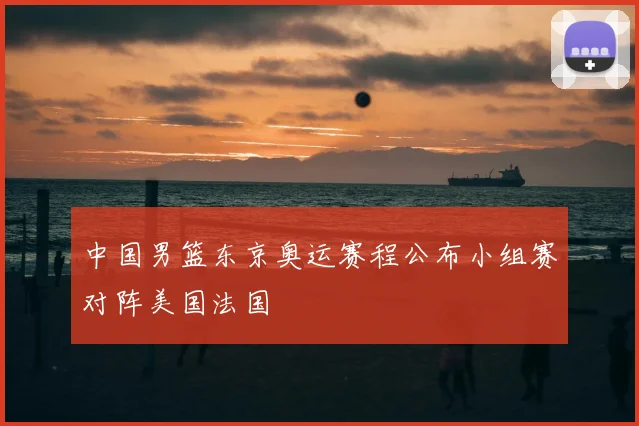 中国男篮东京奥运赛程公布小组赛对阵美国法国