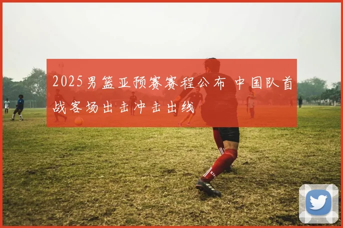 2025男篮亚预赛赛程公布 中国队首战客场出击冲击出线