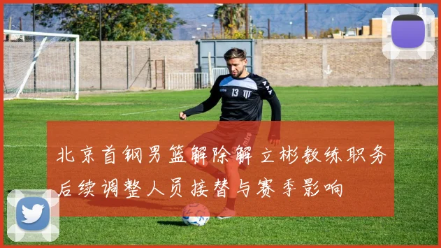 北京首钢男篮解除解立彬教练职务后续调整人员接替与赛季影响