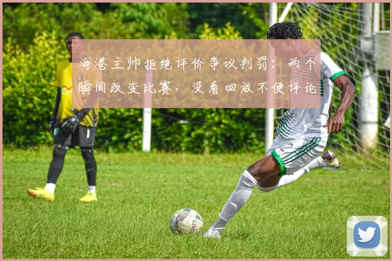 海港主帅拒绝评价争议判罚：两个瞬间改变比赛，没看回放不便评论