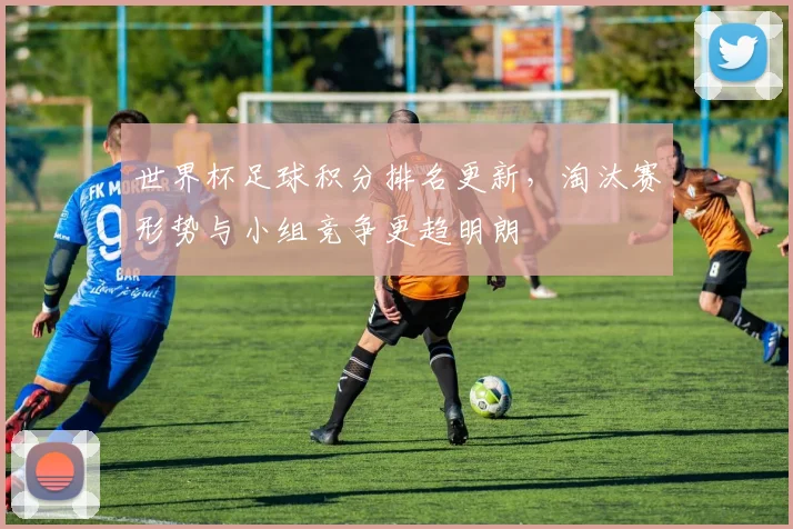 世界杯足球积分排名更新，淘汰赛形势与小组竞争更趋明朗