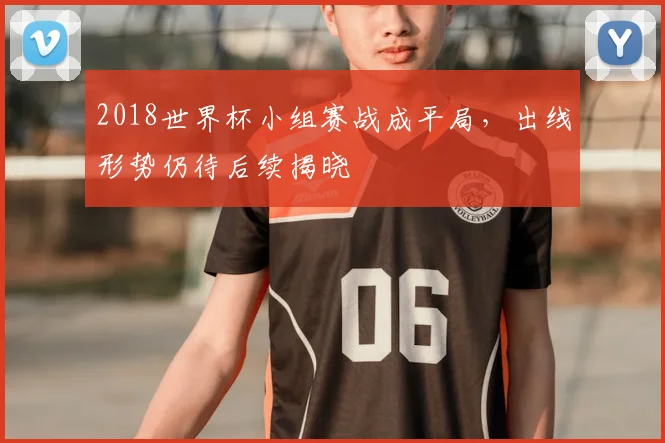 2018世界杯小组赛战成平局，出线形势仍待后续揭晓