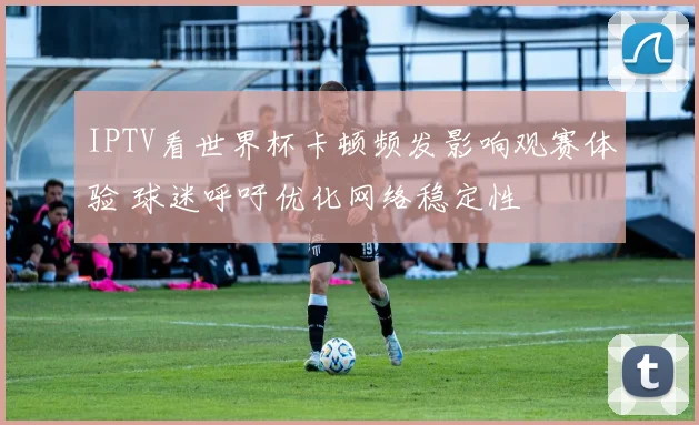 IPTV看世界杯卡顿频发影响观赛体验 球迷呼吁优化网络稳定性