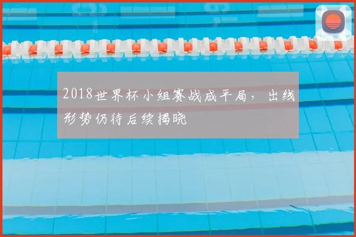 2018世界杯小组赛战成平局，出线形势仍待后续揭晓
