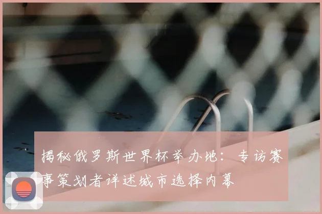 揭秘俄罗斯世界杯举办地：专访赛事策划者详述城市选择内幕