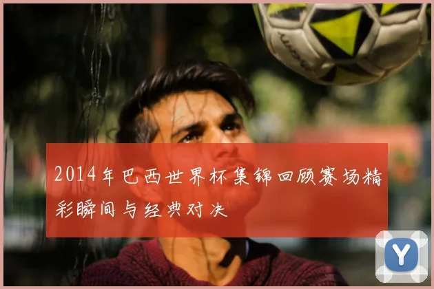 2014年巴西世界杯集锦回顾赛场精彩瞬间与经典对决