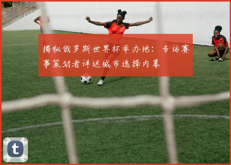 揭秘俄罗斯世界杯举办地:专访赛事策划者详述城市选择内幕