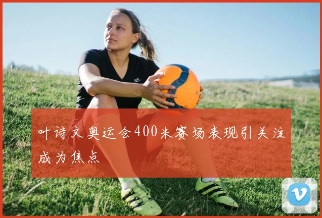 叶诗文奥运会400米赛场表现引关注成为焦点