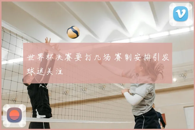 世界杯决赛要打几场 赛制安排引发球迷关注