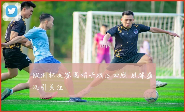 欧洲杯决赛圈帽子戏法回顾 进球盛况引关注