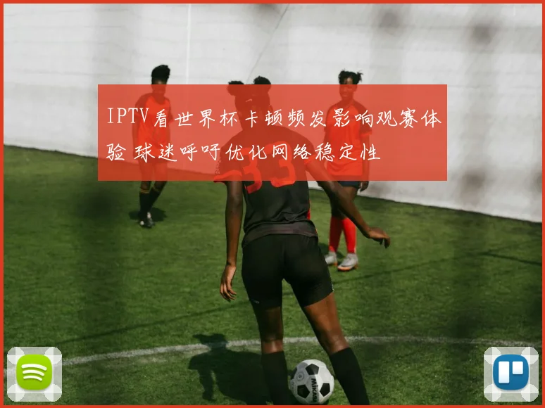 IPTV看世界杯卡顿频发影响观赛体验 球迷呼吁优化网络稳定性