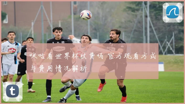 咪咕看世界杯收费吗 官方观看方式与费用情况解析