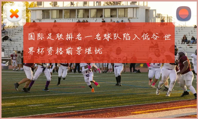 国际足联排名一名球队陷入低谷 世界杯资格前景堪忧