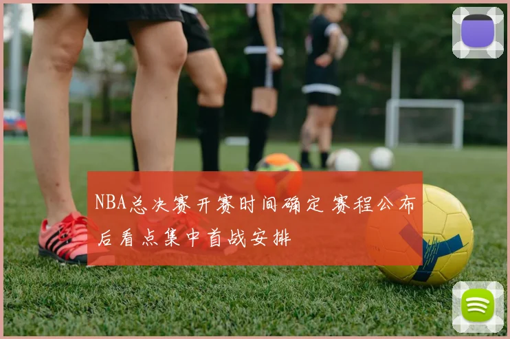 NBA总决赛开赛时间确定 赛程公布后看点集中首战安排