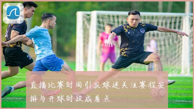 直播比赛时间引发球迷关注赛程安排与开球时段成看点