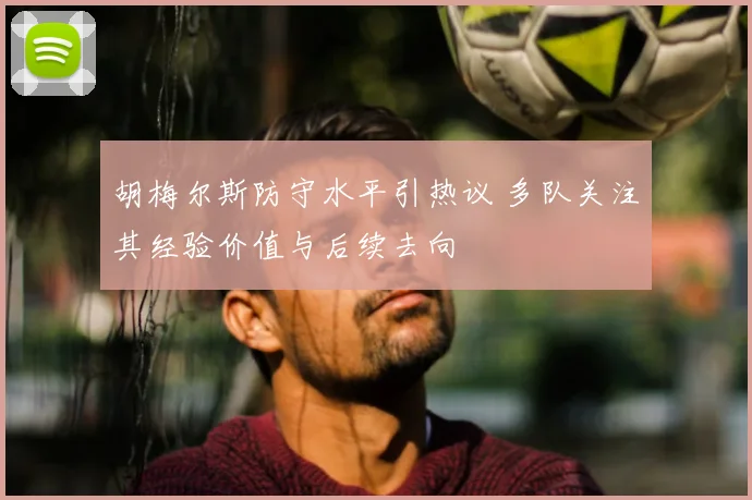 胡梅尔斯防守水平引热议 多队关注其经验价值与后续去向