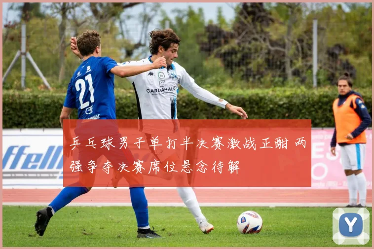 乒乓球男子单打半决赛激战正酣 两强争夺决赛席位悬念待解