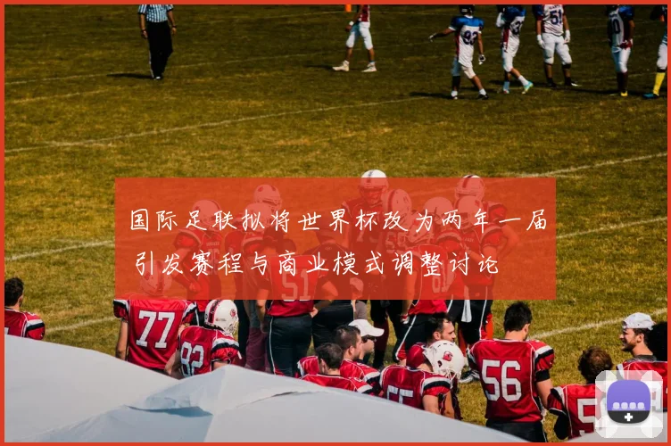 国际足联拟将世界杯改为两年一届 引发赛程与商业模式调整讨论