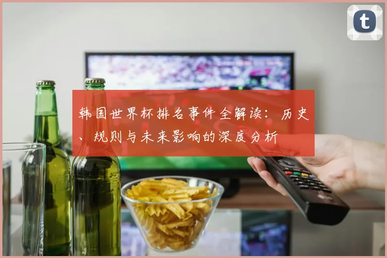 韩国世界杯排名事件全解读：历史、规则与未来影响的深度分析