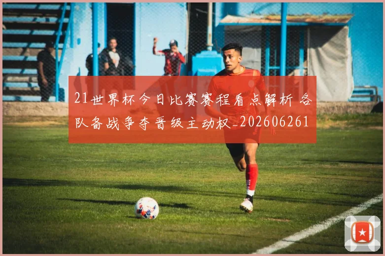 21世界杯今日比赛赛程看点解析 各队备战争夺晋级主动权_20260626101319